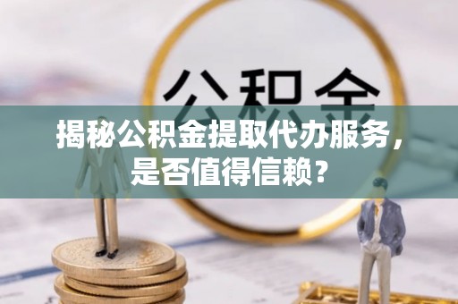 河南揭秘公积金提取代办服务，是否值得信赖？