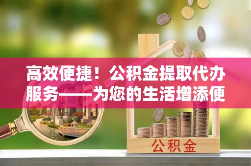 河南高效便捷！公积金提取代办服务——为您的生活增添便利