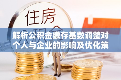 河南解析公积金缴存基数调整对个人与企业的影响及优化策略