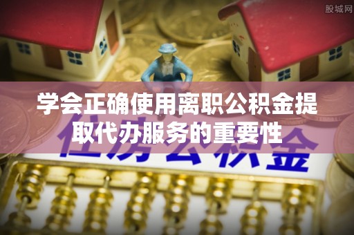 河南学会正确使用离职公积金提取代办服务的重要性
